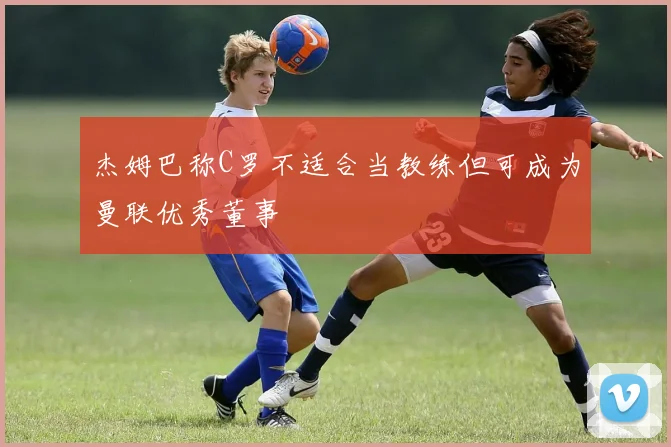 杰姆巴称C罗不适合当教练但可成为曼联优秀董事