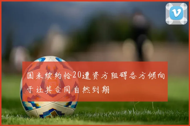 国米续约恰20遭资方阻碍各方倾向于让其合同自然到期