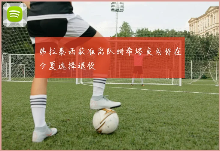 弗拉泰西获准离队姆希塔良或将在今夏选择退役
