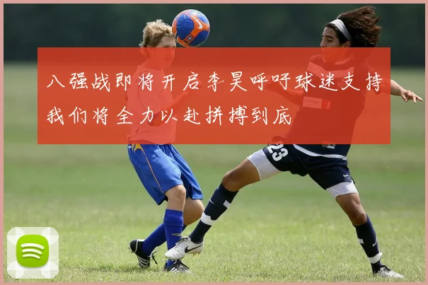 八强战即将开启李昊呼吁球迷支持我们将全力以赴拼搏到底