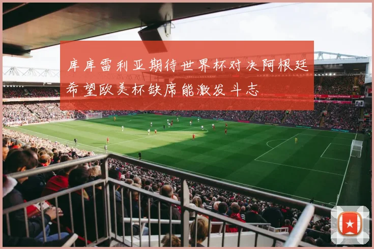 库库雷利亚期待世界杯对决阿根廷希望欧美杯缺席能激发斗志