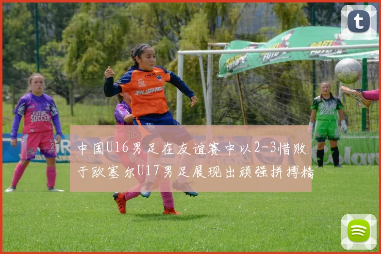中国U16男足在友谊赛中以2-3惜败于欧塞尔U17男足展现出顽强拼搏精神
