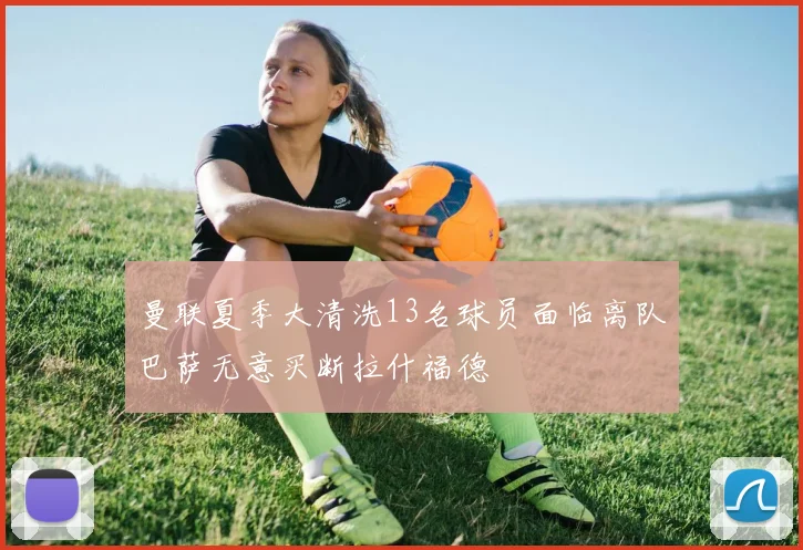 曼联夏季大清洗13名球员面临离队巴萨无意买断拉什福德