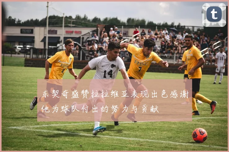 东契奇盛赞拉拉维亚表现出色感谢他为球队付出的努力与贡献