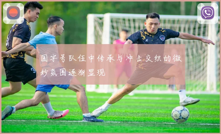 国字号队伍中传承与冲击交织的微妙氛围逐渐显现