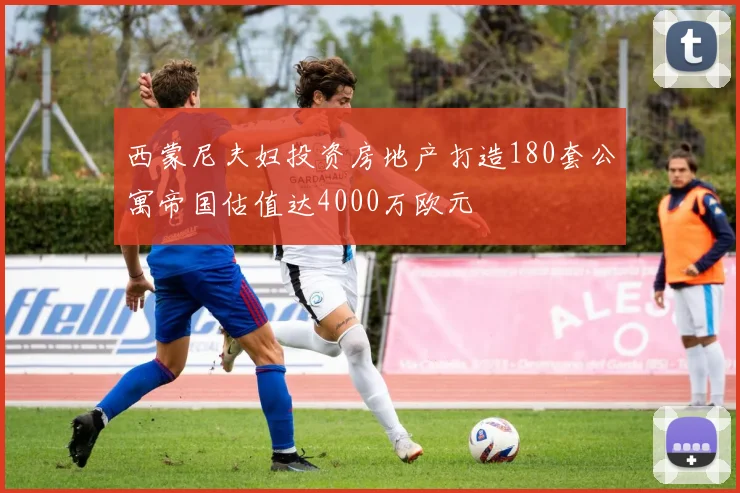 西蒙尼夫妇投资房地产打造180套公寓帝国估值达4000万欧元