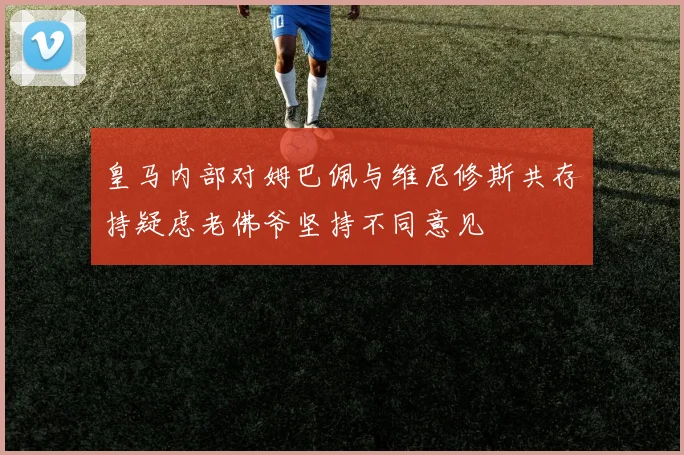 皇马内部对姆巴佩与维尼修斯共存持疑虑老佛爷坚持不同意见