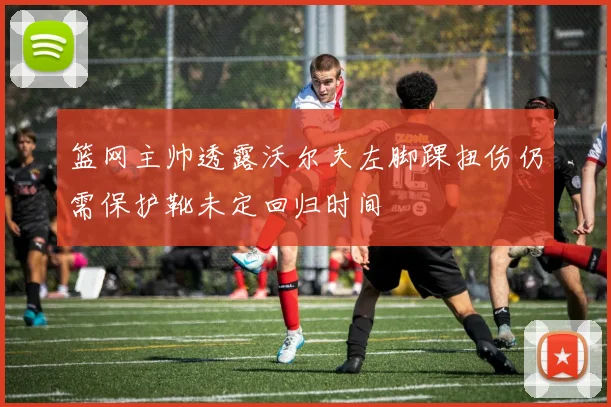 篮网主帅透露沃尔夫左脚踝扭伤仍需保护靴未定回归时间