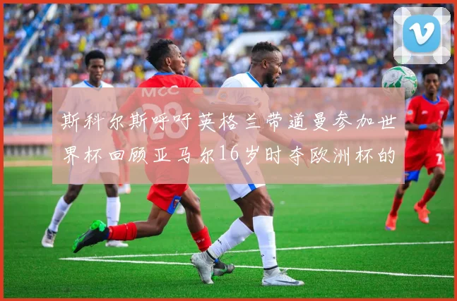 斯科尔斯呼吁英格兰带道曼参加世界杯回顾亚马尔16岁时夺欧洲杯的辉煌