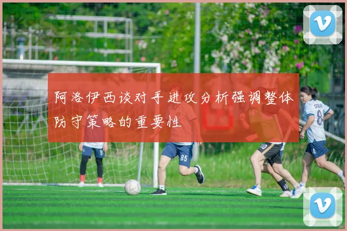 阿洛伊西谈对手进攻分析强调整体防守策略的重要性