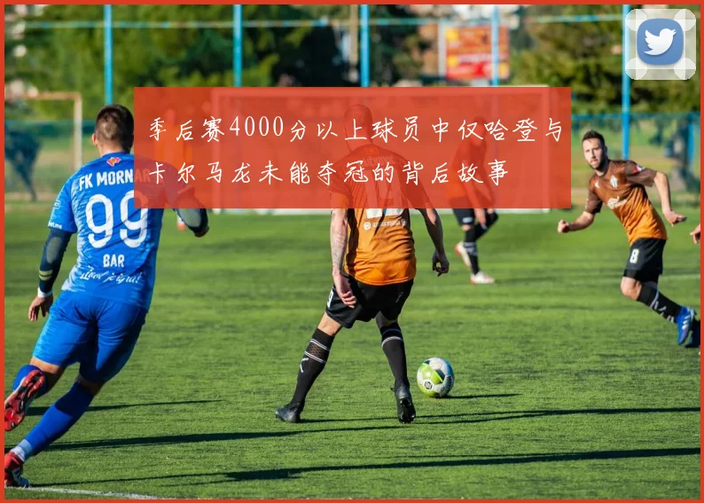 季后赛4000分以上球员中仅哈登与卡尔马龙未能夺冠的背后故事