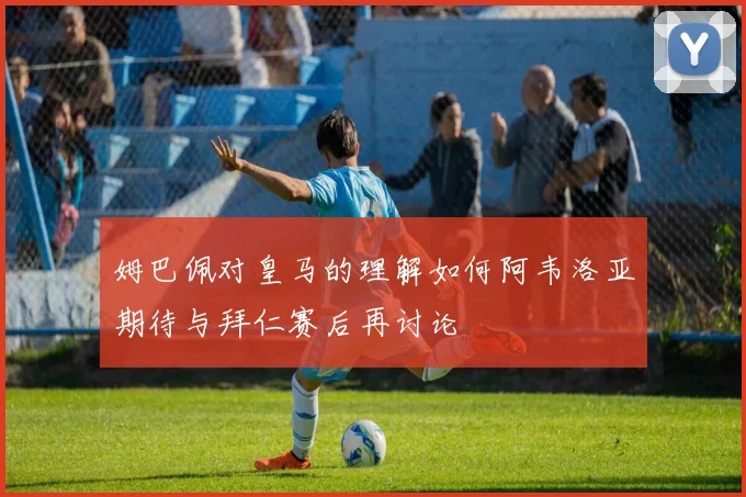 姆巴佩对皇马的理解如何阿韦洛亚期待与拜仁赛后再讨论
