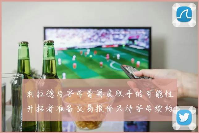 利拉德与字母哥再度联手的可能性开拓者准备交易报价只待字母续约意愿
