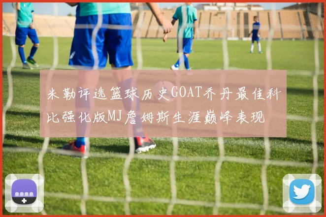 米勒评选篮球历史GOAT乔丹最佳科比强化版MJ詹姆斯生涯巅峰表现
