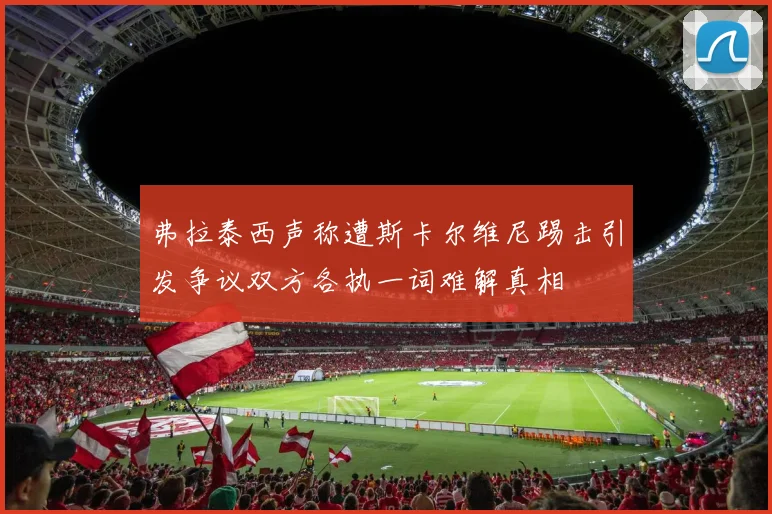 弗拉泰西声称遭斯卡尔维尼踢击引发争议双方各执一词难解真相