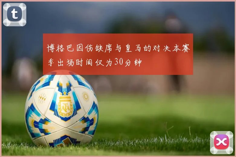 博格巴因伤缺席与皇马的对决本赛季出场时间仅为30分钟