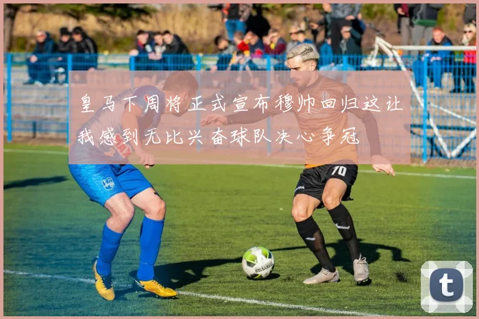 皇马下周将正式宣布穆帅回归这让我感到无比兴奋球队决心争冠