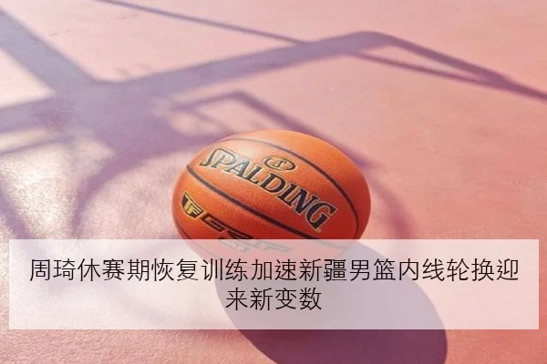 周琦休赛期恢复训练加速新疆男篮内线轮换迎来新变数